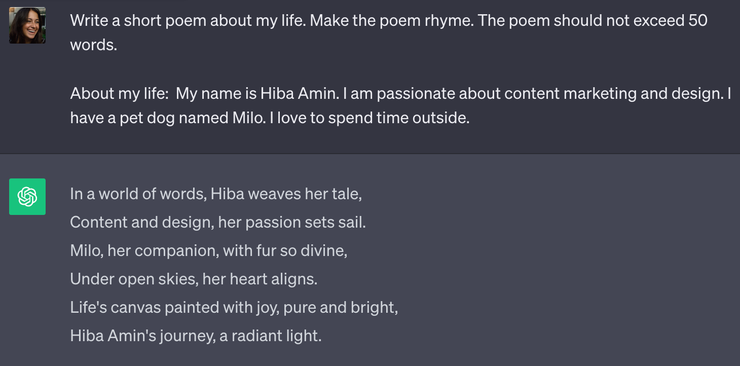 ChatGPT prompt with context example: "Write a short poem about my life. Make the poem rhyme. The poem should not exceed 500 words. About my life: My name is Hiba Amin. I am passionate about marketing and design. I have a pet dog named Milo. I love to spend time outside."